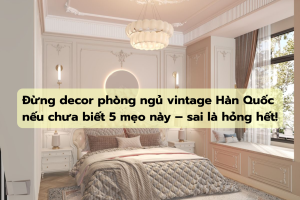Đừng decor phòng ngủ vintage Hàn Quốc nếu chưa biết 5 mẹo này – sai là hỏng hết!